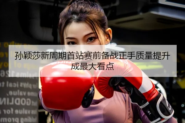 孙颖莎新周期首站赛前备战正手质量提升成最大看点